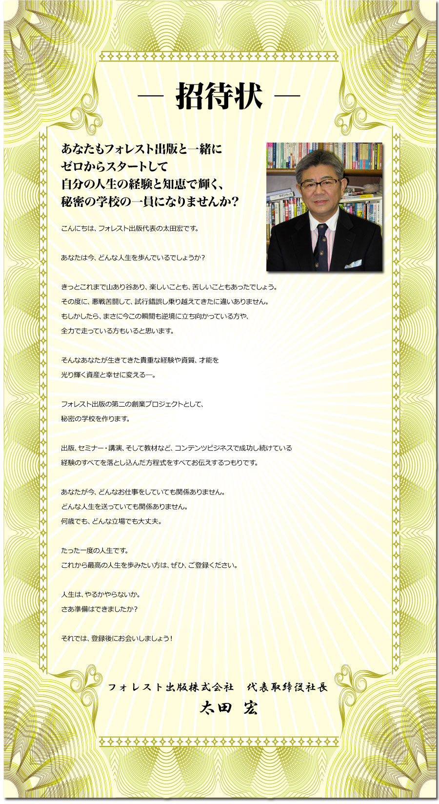 ― 招待状 ―
あなたもフォレスト出版と一緒に
ゼロからスタートして自分の人生で輝く、
秘密の学校の一員になりませんか？
こんにちは、フォレスト出版代表の太田宏です。
あなたは今、どんな人生を歩んでいるでしょうか？
きっとこれまで山あり谷あり、楽しいことも、苦しいこともあったでしょう。
その度に、悪戦苦闘して、試行錯誤し乗り越えてきたに違いありません。
もしかしたら、まさに今この瞬間も逆境に立ち向かっている方や、
全力で走っている方もいると思います。
そんなあなたが生きてきた貴重な経験や資質、才能を
光り輝く資産に変える―。
フォレスト出版の第二の創業プロジェクトとして、
秘密の学校を作ります。
出版、セミナー・講演、そして教材など、コンテンツビジネスで成功し続けている
経験のすべてを落とし込んだ方程式をすべてお伝えするつもりです。
あなたが今、どんなお仕事をしていても関係ありません。
どんな人生を送っていても関係ありません。
何歳でも、どんな立場でも大丈夫。
たった一度の人生です。
これから最高の人生を歩みたい方は、ぜひ、ご登録ください。
人生は、やるかやらないか。
さあ準備はできましたか？
それでは、登録後にお会いしましょう！
フォレスト出版株式会社　代表取締役社長　　
太田 宏
