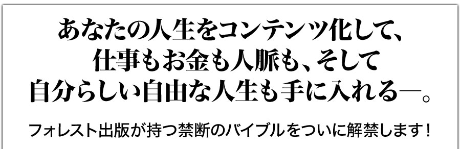 あなたの人生をコンテンツ化して、仕事もお金も人脈も、そして自分らしい自由な人生も手に入れる―。フォレスト出版が持つ禁断のバイブルをついに解禁します！