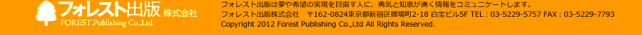 フォレスト出版株式会社　フォレスト出版は夢や希望の実現を目指す人に、勇気と知恵が湧く情報をコミュニケートします。　フォレスト出版株式会社　〒162-0824東京都新宿区揚場町2-18 白宝ビル5F TEL：03-5229-5757 FAX：03-5229-7793　Copyright 2012 Forest Publishing Co.,Ltd All Rights Reserved.