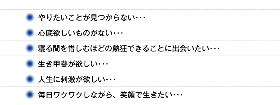 ・やりたいことが見つからない・・・　・心底欲しいものがない・・・　・寝る間を惜しむほどの熱狂できることに出会いたい・・・　・生き甲斐が欲しい・・・　・人生に刺激が欲しい・・・　・毎日ワクワクしながら、笑顔で生きたい・・・