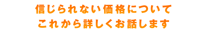 信じられない価格についてこれから詳しくお話します