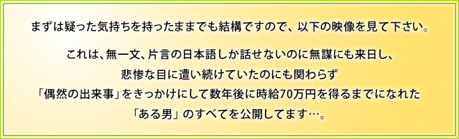 まずは疑った気持ちを持ったままでも結構ですので、まずは以下の映像を見て下さい。　これは、無一文、片言の日本語しか話せないのに無謀にも来日し、悲惨な目に遭い続けていたのにも関わらず「偶然の出来事」をきっかけにして数年後に時給70万円を得るまでになれた「ある男」のすべてを公開してます…。