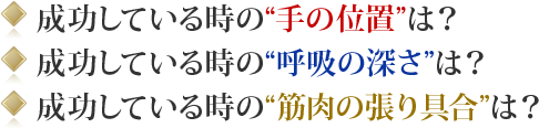 ◎ 成功している時の“手の位置”は？◎ 成功している時の“呼吸の深さ”は？◎ 成功している時の“筋肉の張り具合”は？