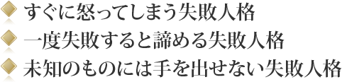 ◎ すぐに怒ってしまう失敗人格◎ 一度失敗すると諦める失敗人格◎ 未知のものには手を出せない失敗人格</p>