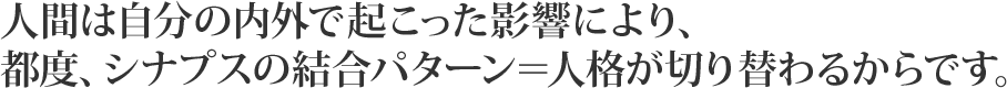 人間は自分の内外で起こった影響により、都度、シナプスの結合パターン＝人格が切り替わるからです。