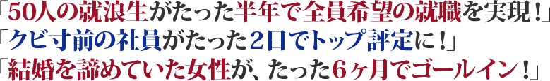 「50人の就浪生がたった半年で全員希望の職場に！」「成績最下層の社員がたった２日でトップ評定に！」「結婚を諦めていた女性が、たった６ヶ月でゴールイン！」