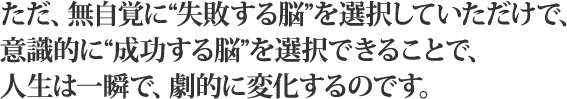 ただ、無自覚に“失敗する脳”を選択していただけで、意識的に“成功する脳”を選択できることで、人生は一瞬で、劇的に変化するのです。