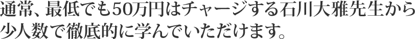 通常、最低でも50万円はチャージする石川大雅先生から少人数で徹底的に学んでいただけます。