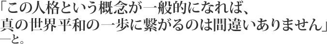 「この人格という概念が一般的になれば、真の世界平和の一歩に繋がるのは間違いありません」