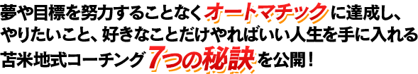 夢や目標を努力することなくオートマチックに達成し、やりたいこと、好きなことだけやればいい人生を手に入れる苫米地式コーチング7つの秘訣を公開！