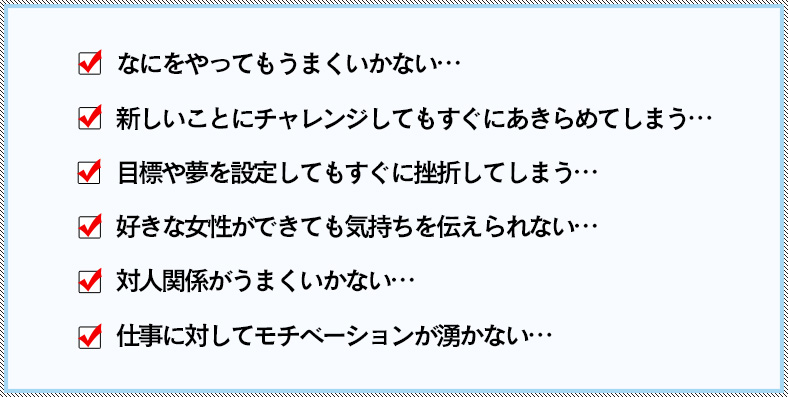 なにをやってもうまくいかない・・・新しいことにチャレンジしてもすぐにあきらめてしまう・・・目標や夢を設定してもすぐに挫折してしまう・・・好きな女性ができても気持ちを伝えられない・・・対人関係がうまくいかない・・・仕事に対してモチベーションが湧かない・・・