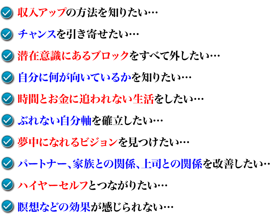 ・収入アップの方法を知りたい・・・
・チャンスを引き寄せたい・・・
・潜在意識にあるブロックをすべて外したい・・・
・自分に何が向いているかを知りたい・・・
・時間とお金に追われない生活をしたい・・・
・ぶれない自分軸を確立したい・・・
・夢中になれるビジョンを見つけたい・・・
・パートナー、家族との関係、上司との関係を改善したい・・・
・ハイヤーセルフとつながりたい・・・
・瞑想などの効果が感じられない・・・