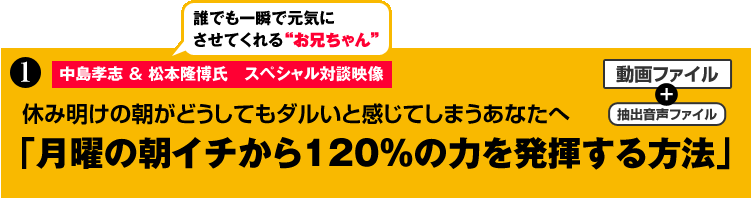 特典１ 中島孝志&松本隆博氏　スペシャル対談映像
休み明けの朝がどうしてもダルいと感じてしまうあなたへ
「月曜の朝イチから120％の力を発揮する方法」（動画ファイル）