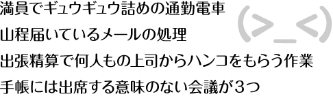 満員でギュウギュウ詰めの通勤電車
山程届いているメールの処理
出張精算で何人もの上司からハンコをもらう作業
手帳には出席する意味のない会議が３つ