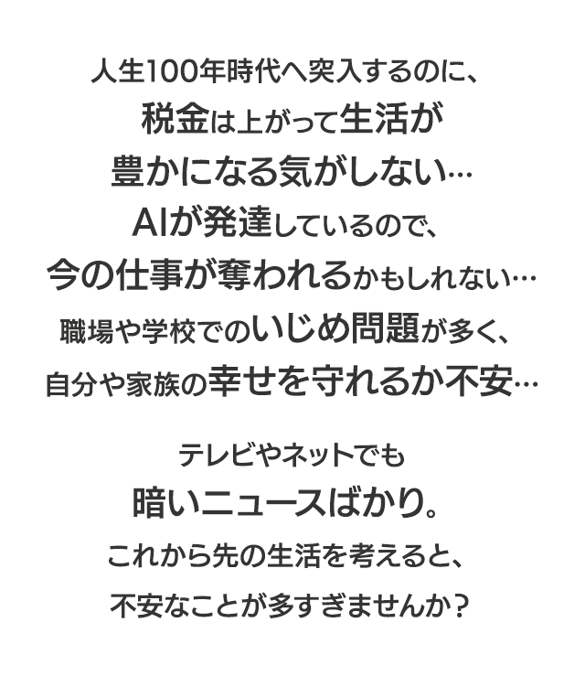 人生100年時代へ突入するのに、税金は上がって生活が豊かになる気がしない…AIが発達しているので、今の仕事が奪われるかもしれない…職場や学校でのいじめ問題が多く、自分や家族の幸せを守れるか不安…テレビやネットでも暗いニュースばかり。これから先の生活を考えると、不安なことが多すぎませんか？