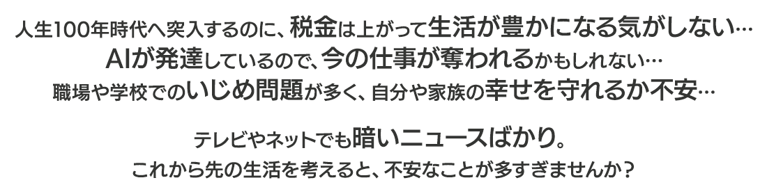 人生100年時代へ突入するのに、税金は上がって生活が豊かになる気がしない…AIが発達しているので、今の仕事が奪われるかもしれない…職場や学校でのいじめ問題が多く、自分や家族の幸せを守れるか不安…テレビやネットでも暗いニュースばかり。これから先の生活を考えると、不安なことが多すぎませんか？