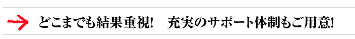 どこまでも結果重視！　充実のサポート体制もご用意！