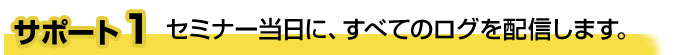 サポート１　セミナー当日に、すべてのログを配信します。